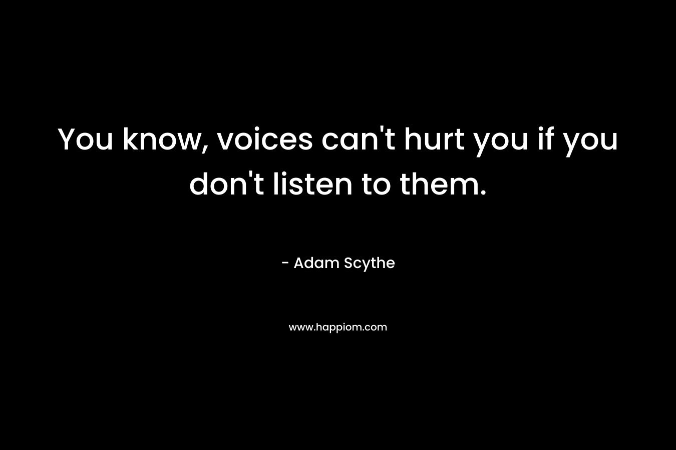 You know, voices can’t hurt you if you don’t listen to them. – Adam Scythe