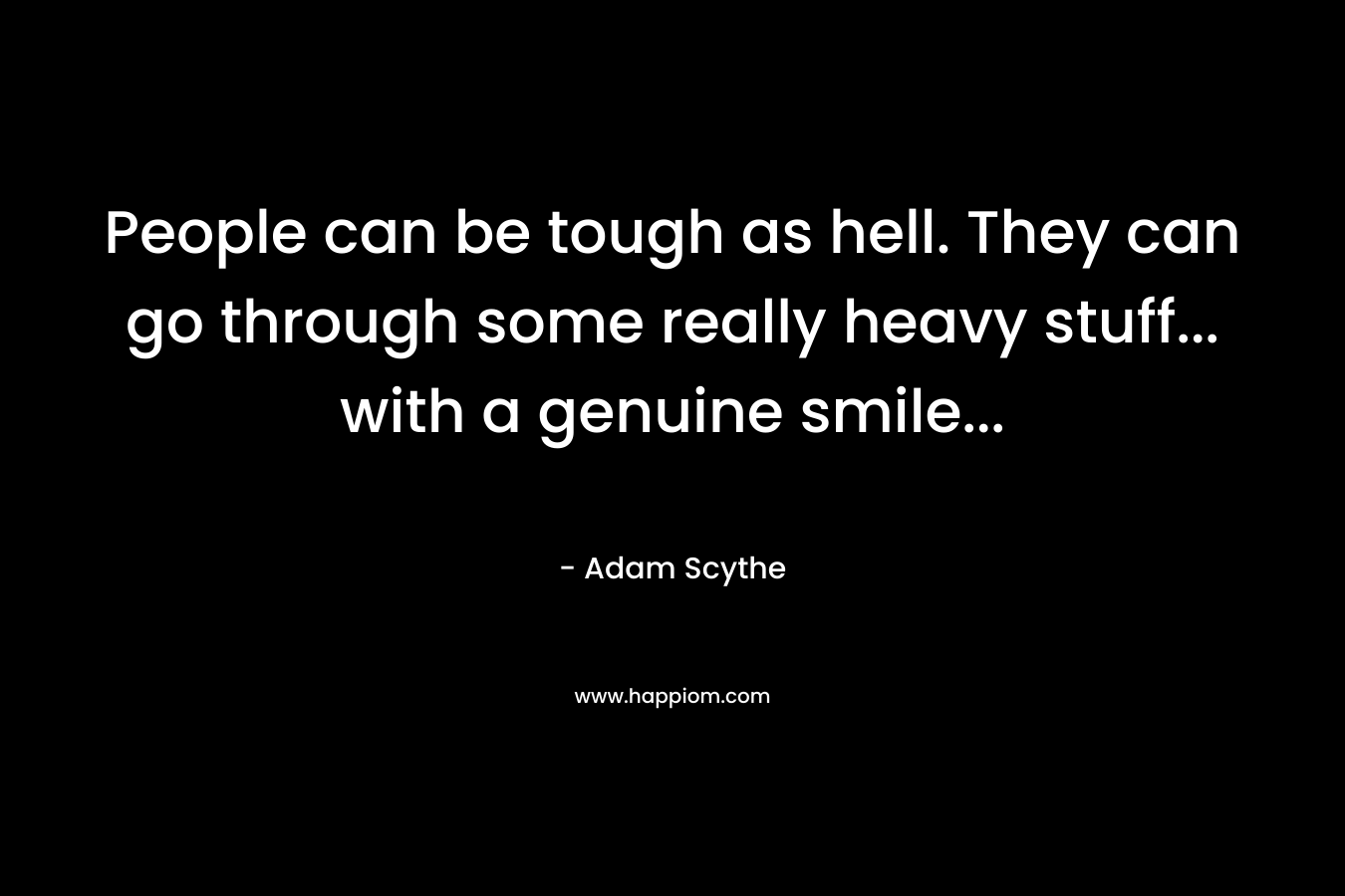 People can be tough as hell. They can go through some really heavy stuff… with a genuine smile… – Adam Scythe