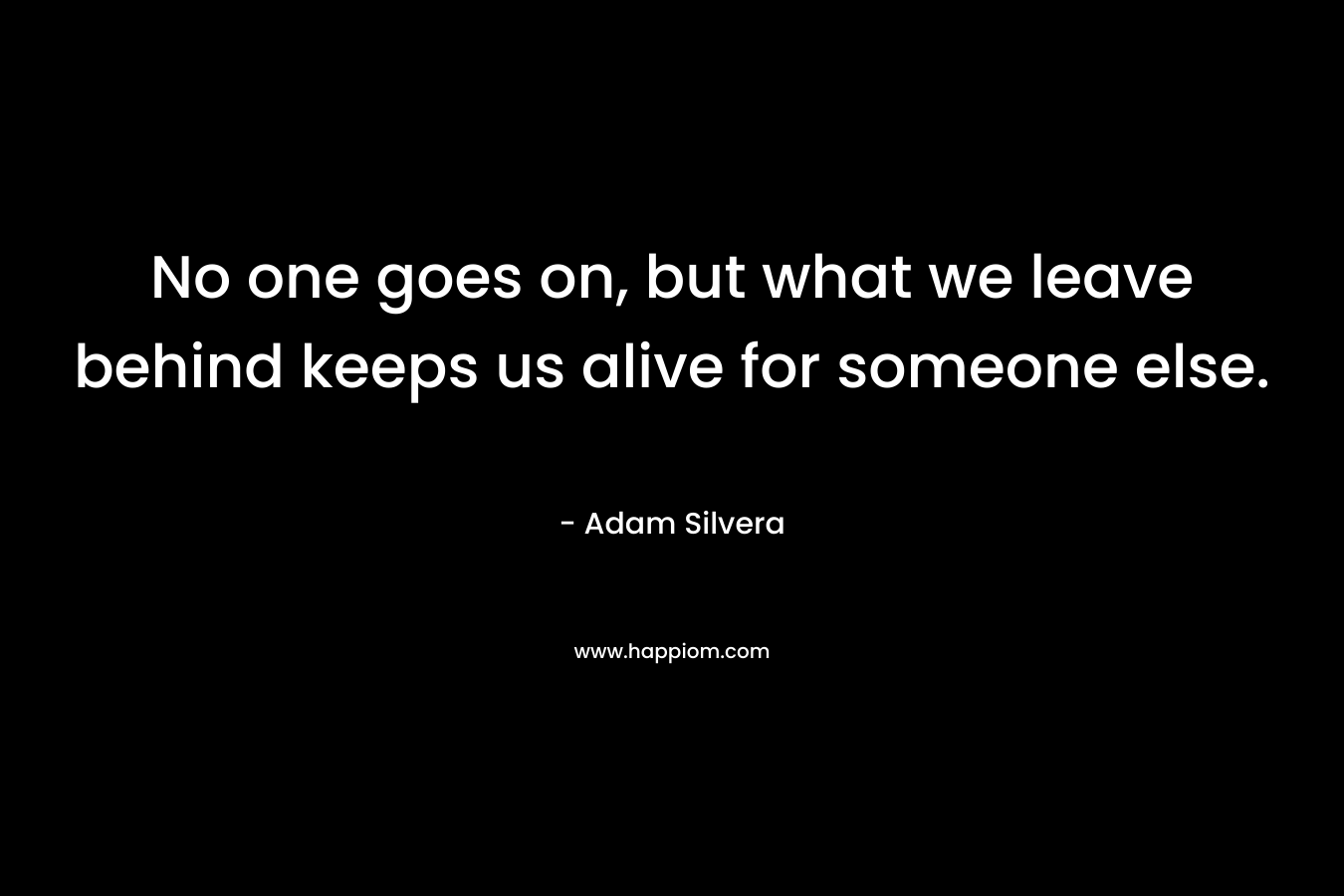 No one goes on, but what we leave behind keeps us alive for someone else. – Adam Silvera