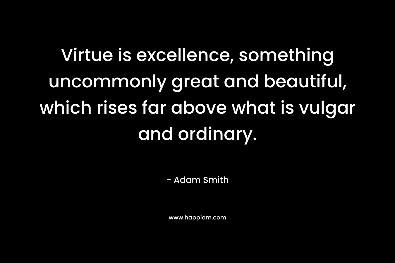 Virtue is excellence, something uncommonly great and beautiful, which rises far above what is vulgar and ordinary. – Adam Smith