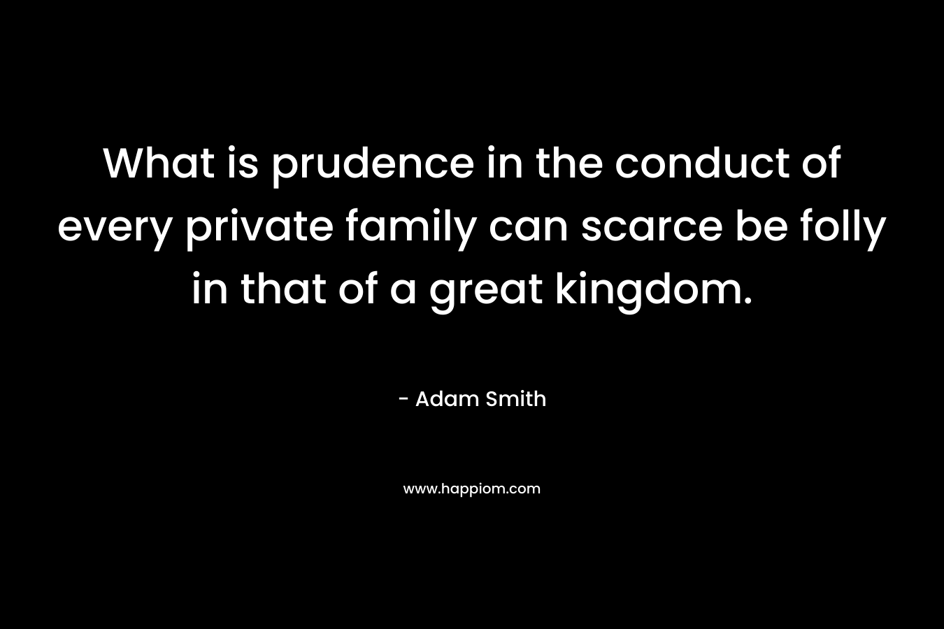 What is prudence in the conduct of every private family can scarce be folly in that of a great kingdom. – Adam Smith