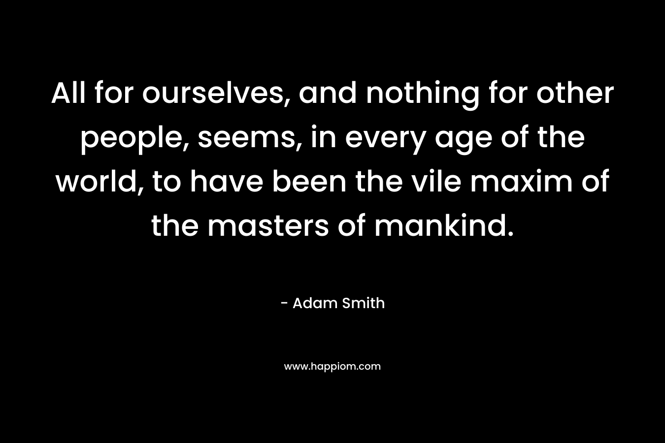 All for ourselves, and nothing for other people, seems, in every age of the world, to have been the vile maxim of the masters of mankind. – Adam Smith