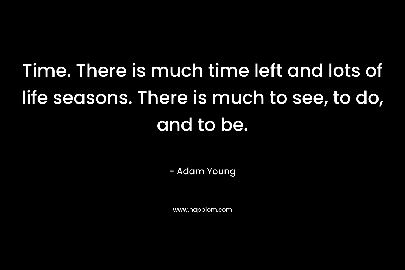 Time. There is much time left and lots of life seasons. There is much to see, to do, and to be. – Adam Young