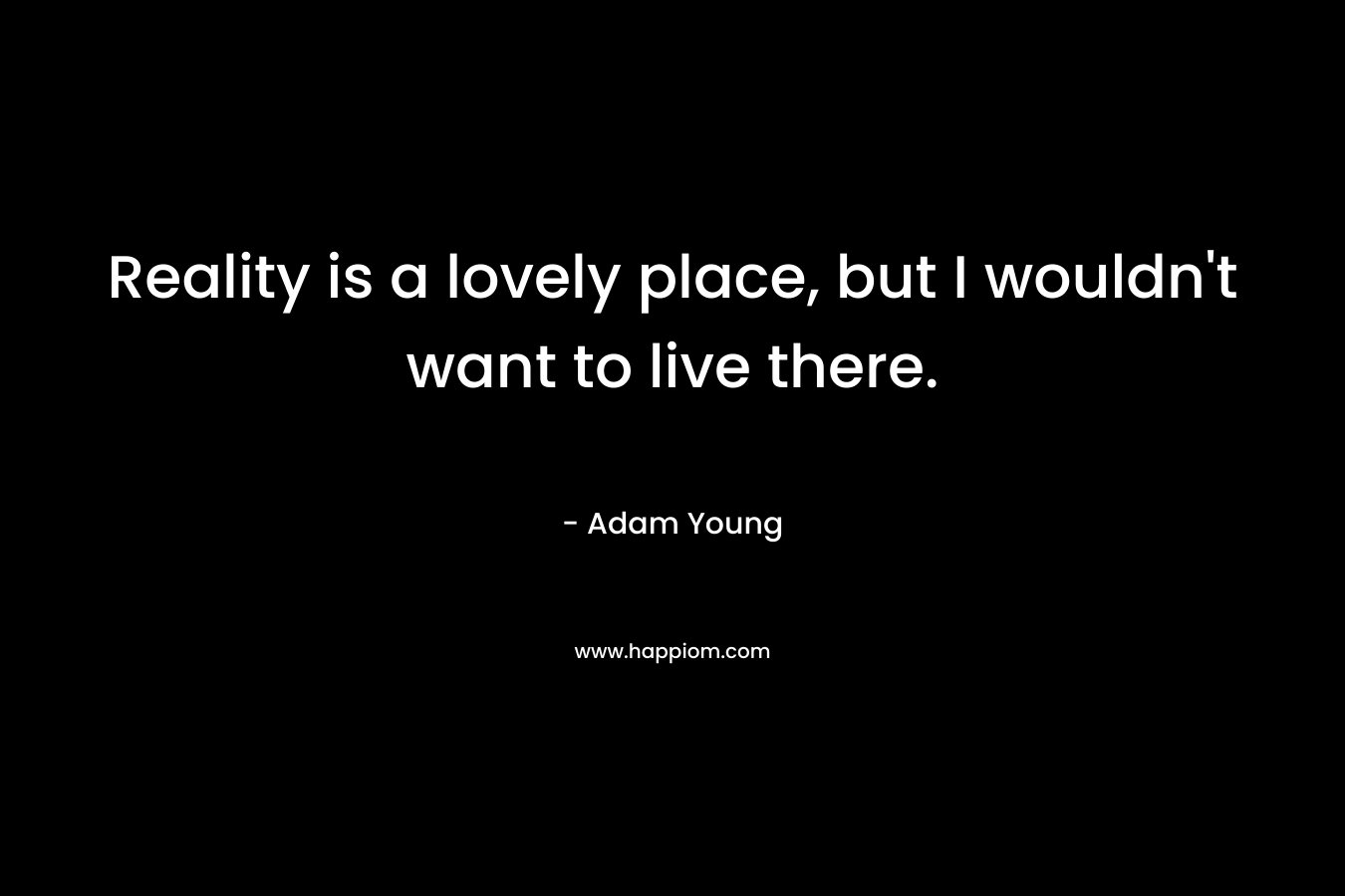 Reality is a lovely place, but I wouldn’t want to live there. – Adam Young