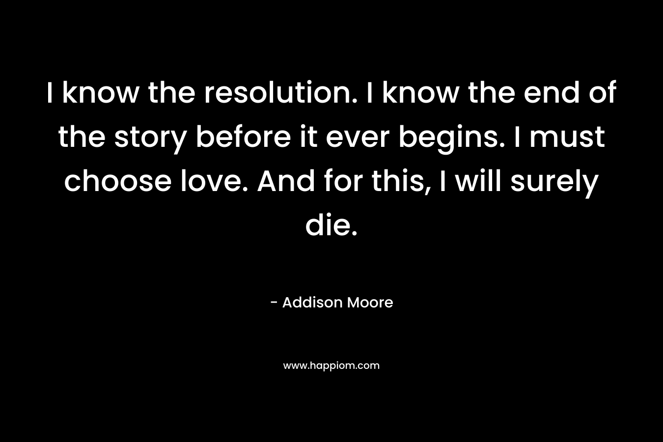 I know the resolution. I know the end of the story before it ever begins. I must choose love. And for this, I will surely die. – Addison Moore