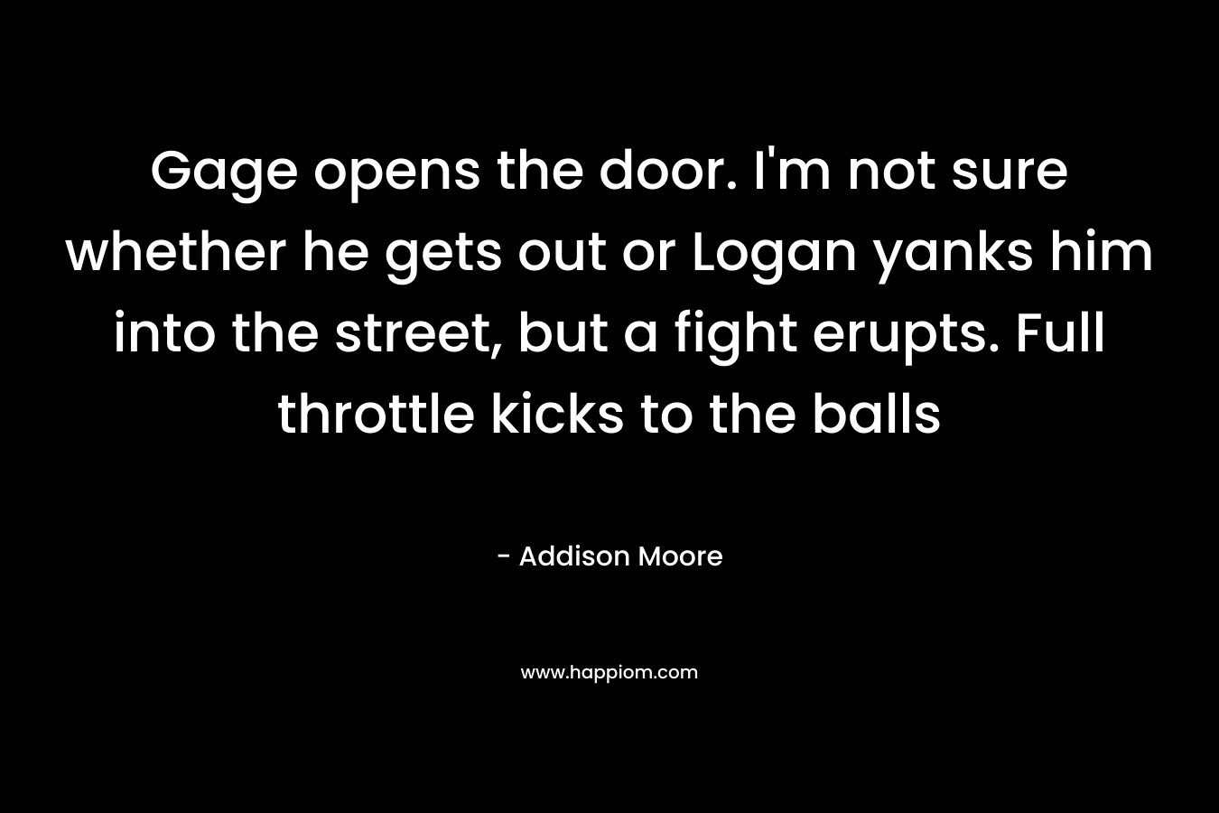 Gage opens the door. I’m not sure whether he gets out or Logan yanks him into the street, but a fight erupts. Full throttle kicks to the balls – Addison Moore