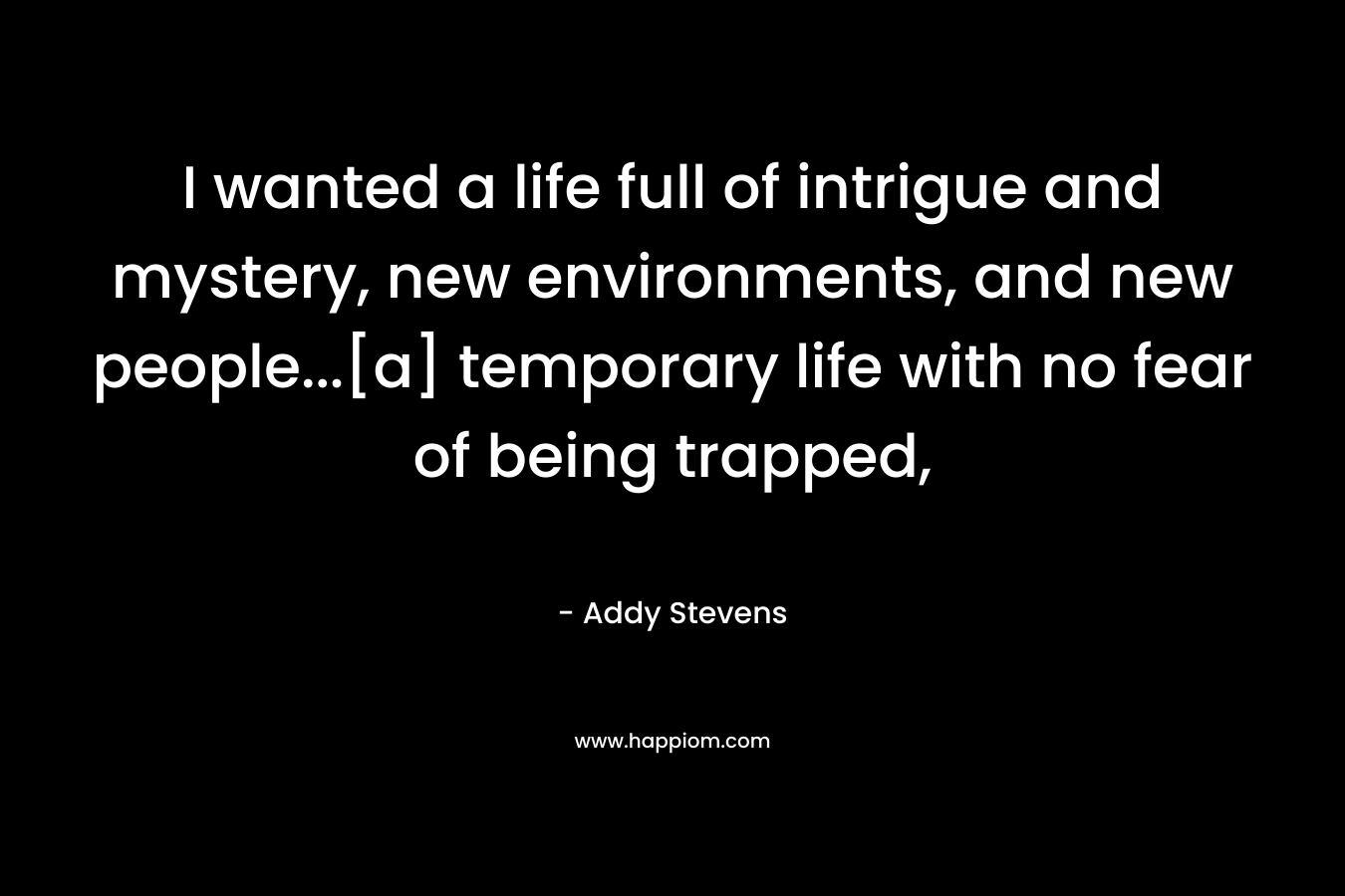 I wanted a life full of intrigue and mystery, new environments, and new people…[a] temporary life with no fear of being trapped, – Addy Stevens