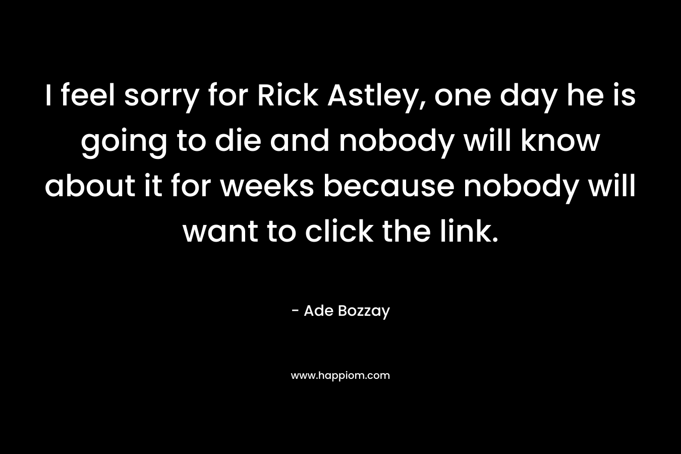I feel sorry for Rick Astley, one day he is going to die and nobody will know about it for weeks because nobody will want to click the link.