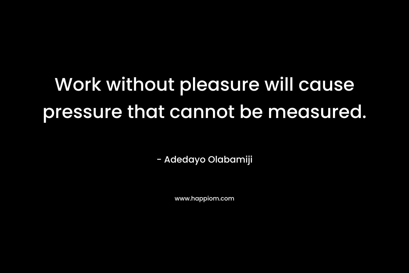Work without pleasure will cause pressure that cannot be measured.