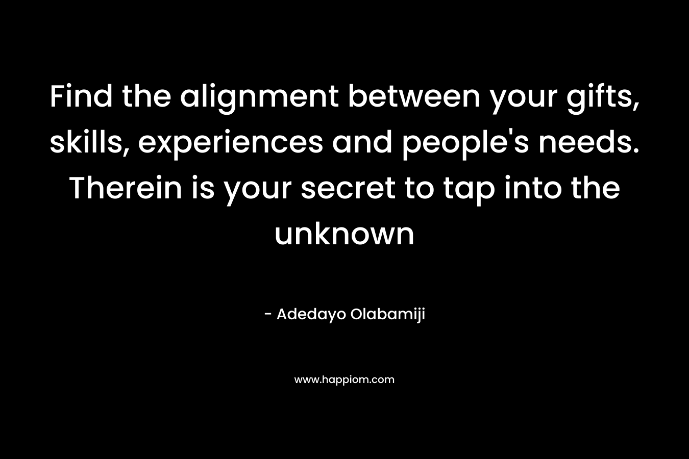 Find the alignment between your gifts, skills, experiences and people’s needs. Therein is your secret to tap into the unknown – Adedayo Olabamiji