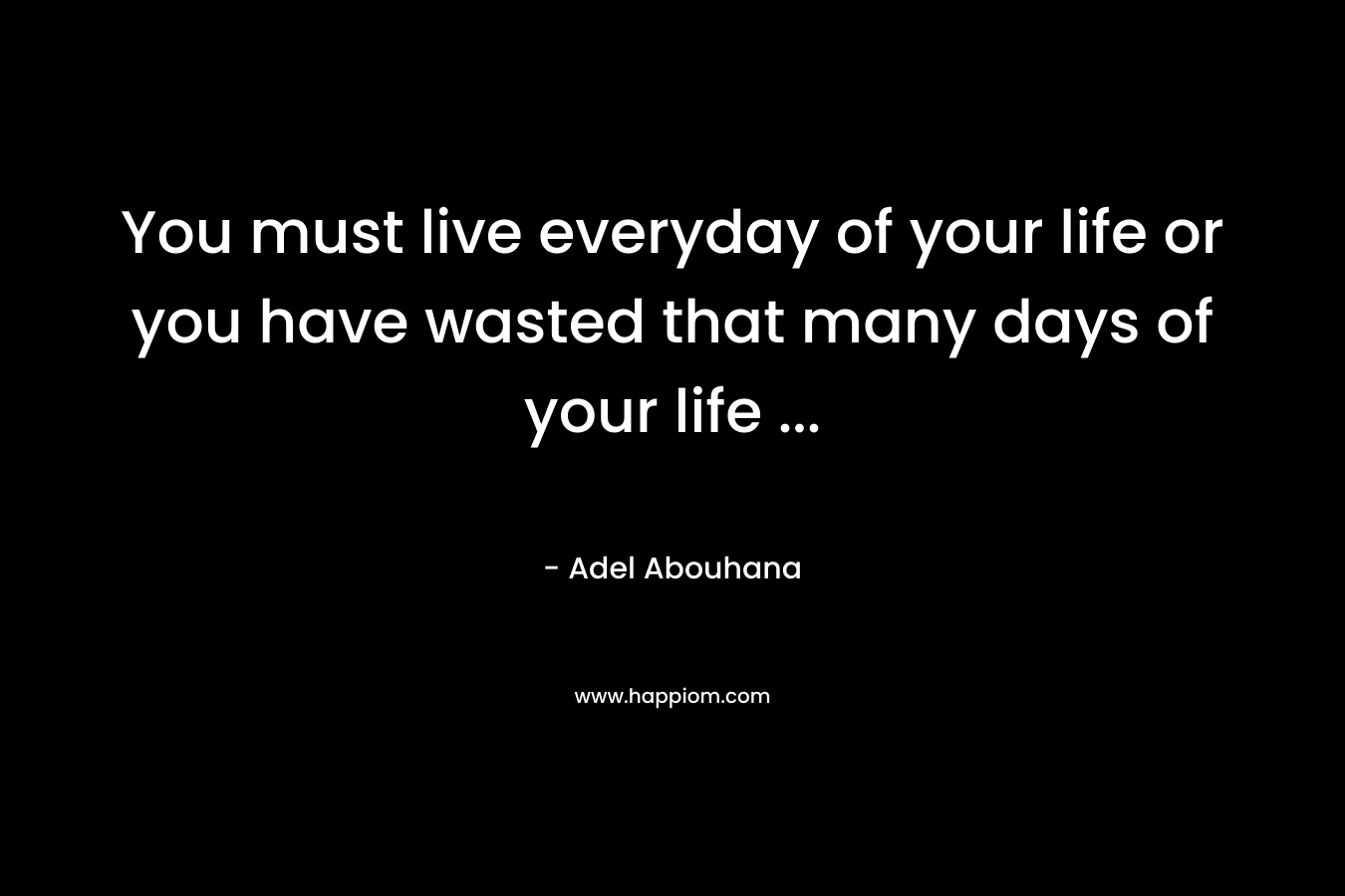 You must live everyday of your life or you have wasted that many days of your life ...