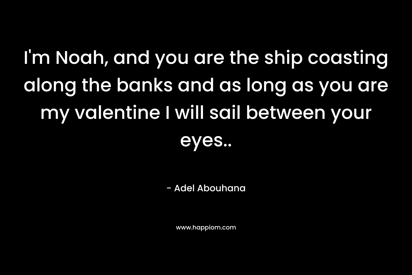 I’m Noah, and you are the ship coasting along the banks and as long as you are my valentine I will sail between your eyes.. – Adel Abouhana