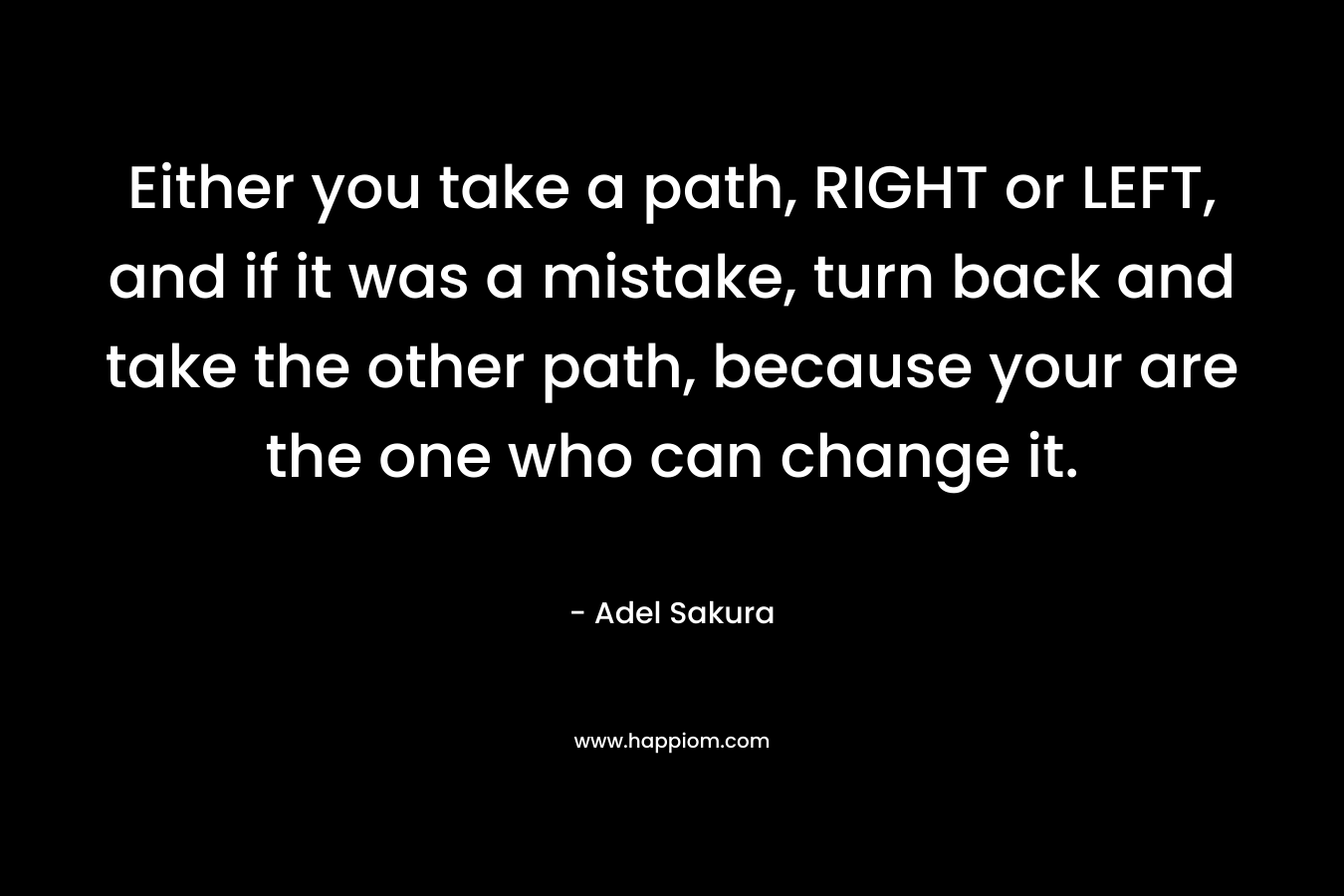 Either you take a path, RIGHT or LEFT, and if it was a mistake, turn back and take the other path, because your are the one who can change it.