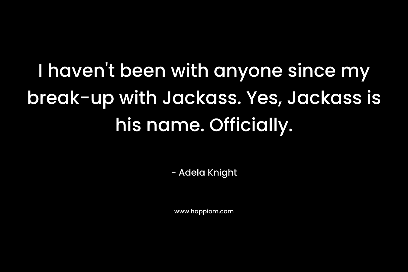 I haven’t been with anyone since my break-up with Jackass. Yes, Jackass is his name. Officially. – Adela Knight
