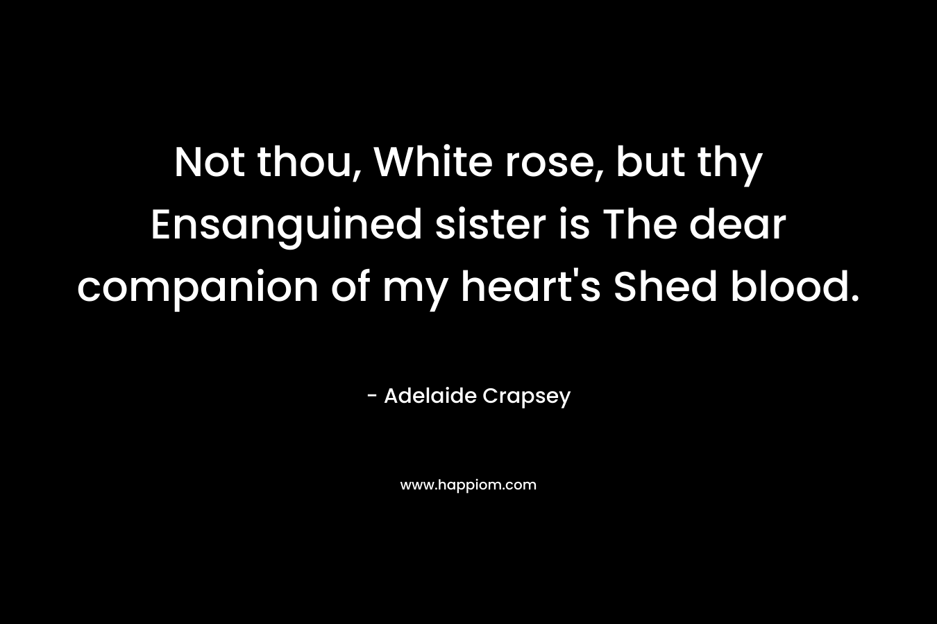 Not thou, White rose, but thy Ensanguined sister is The dear companion of my heart’s Shed blood. – Adelaide Crapsey
