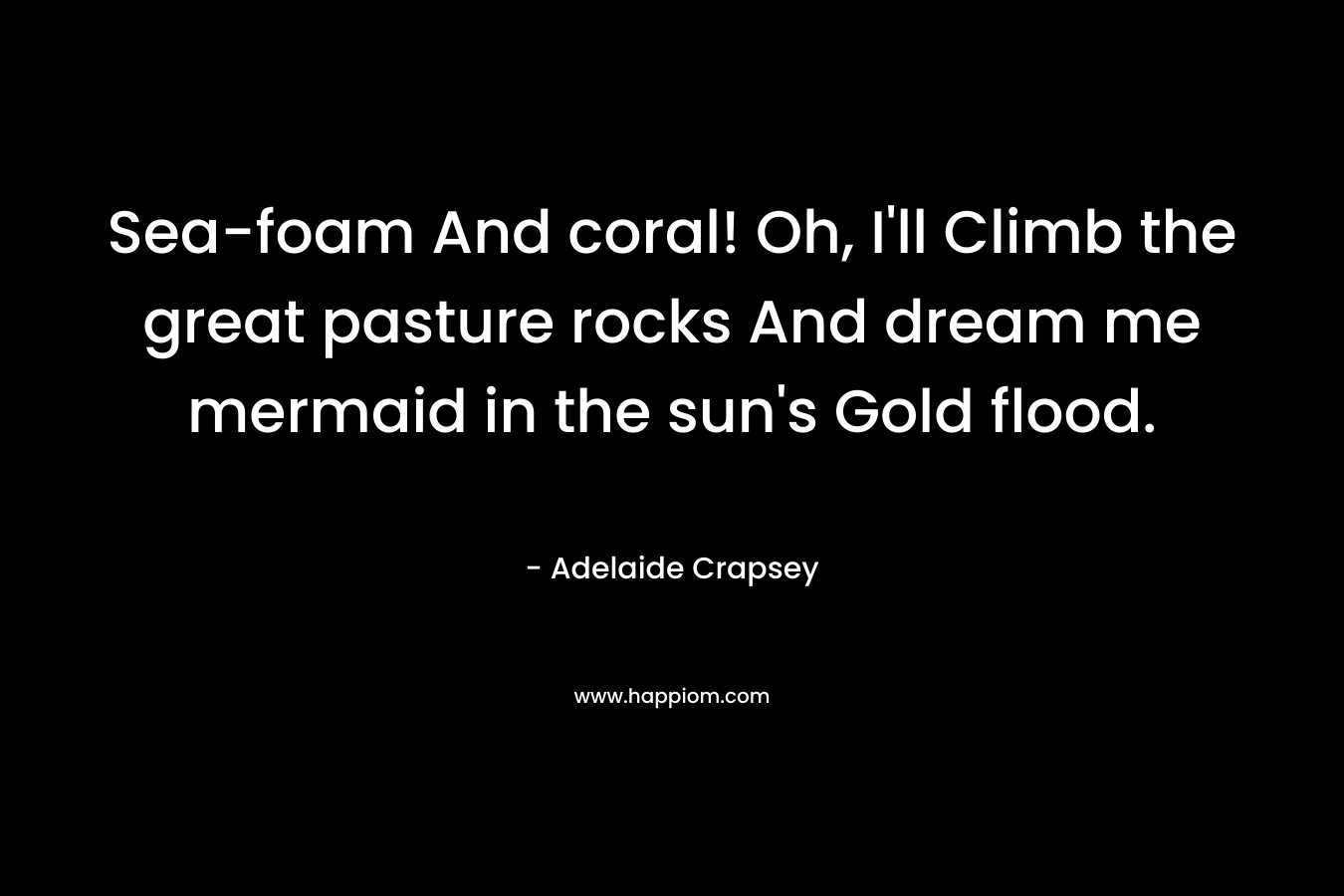 Sea-foam And coral! Oh, I’ll Climb the great pasture rocks And dream me mermaid in the sun’s Gold flood. – Adelaide Crapsey