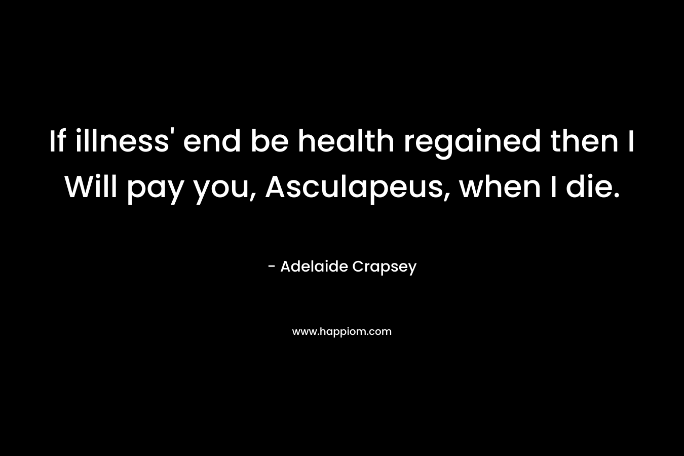 If illness’ end be health regained then I Will pay you, Asculapeus, when I die. – Adelaide Crapsey