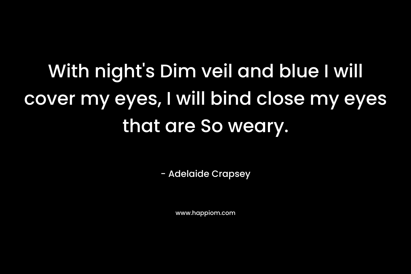 With night’s Dim veil and blue I will cover my eyes, I will bind close my eyes that are So weary. – Adelaide Crapsey