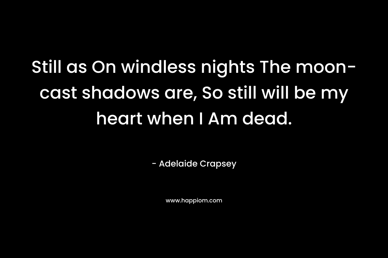 Still as On windless nights The moon-cast shadows are, So still will be my heart when I Am dead. – Adelaide Crapsey
