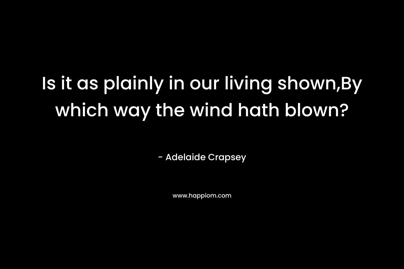 Is it as plainly in our living shown,By which way the wind hath blown? – Adelaide Crapsey