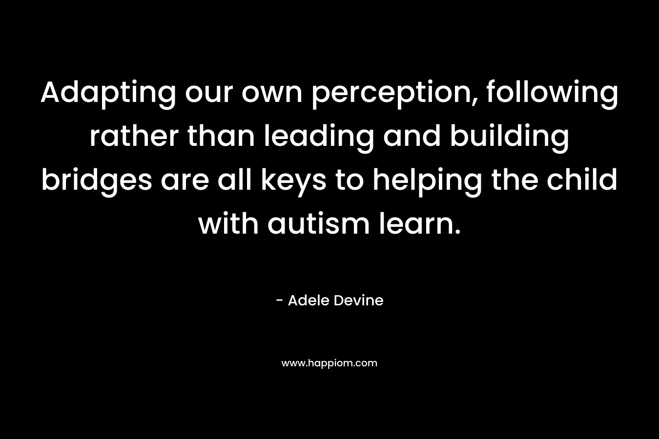 Adapting our own perception, following rather than leading and building bridges are all keys to helping the child with autism learn. – Adele Devine