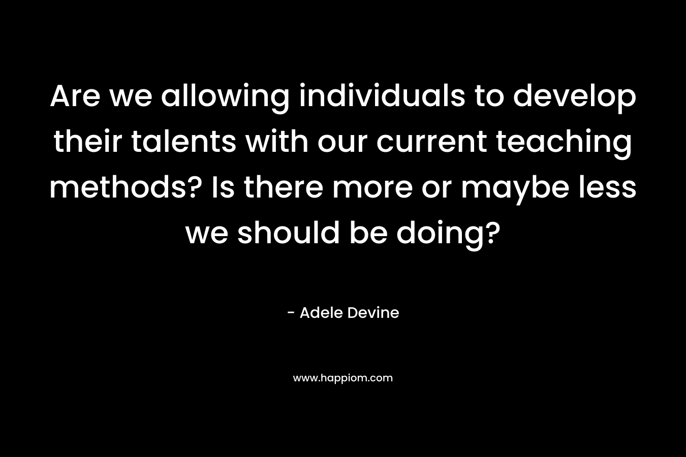 Are we allowing individuals to develop their talents with our current teaching methods? Is there more or maybe less we should be doing? – Adele Devine