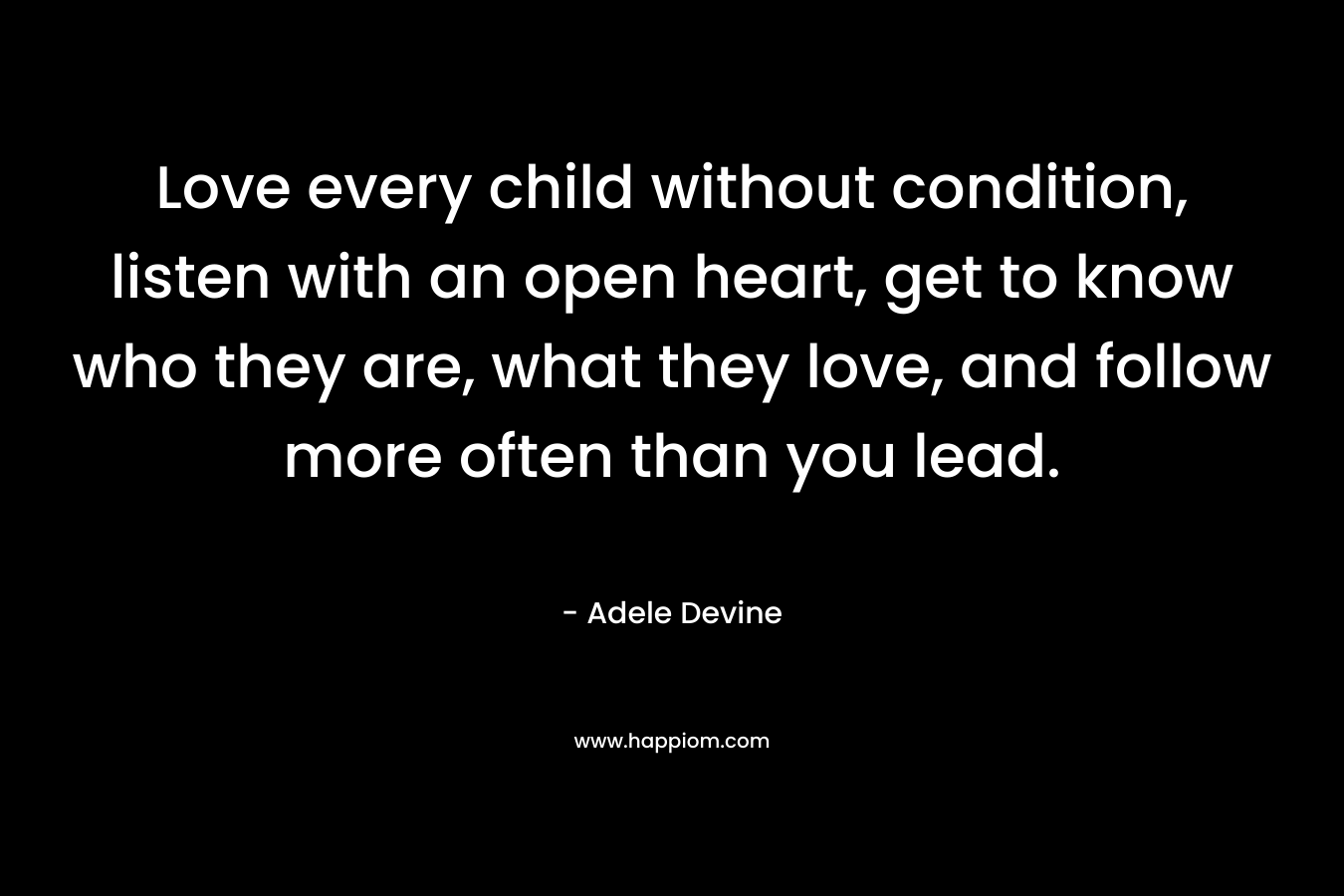 Love every child without condition, listen with an open heart, get to know who they are, what they love, and follow more often than you lead.