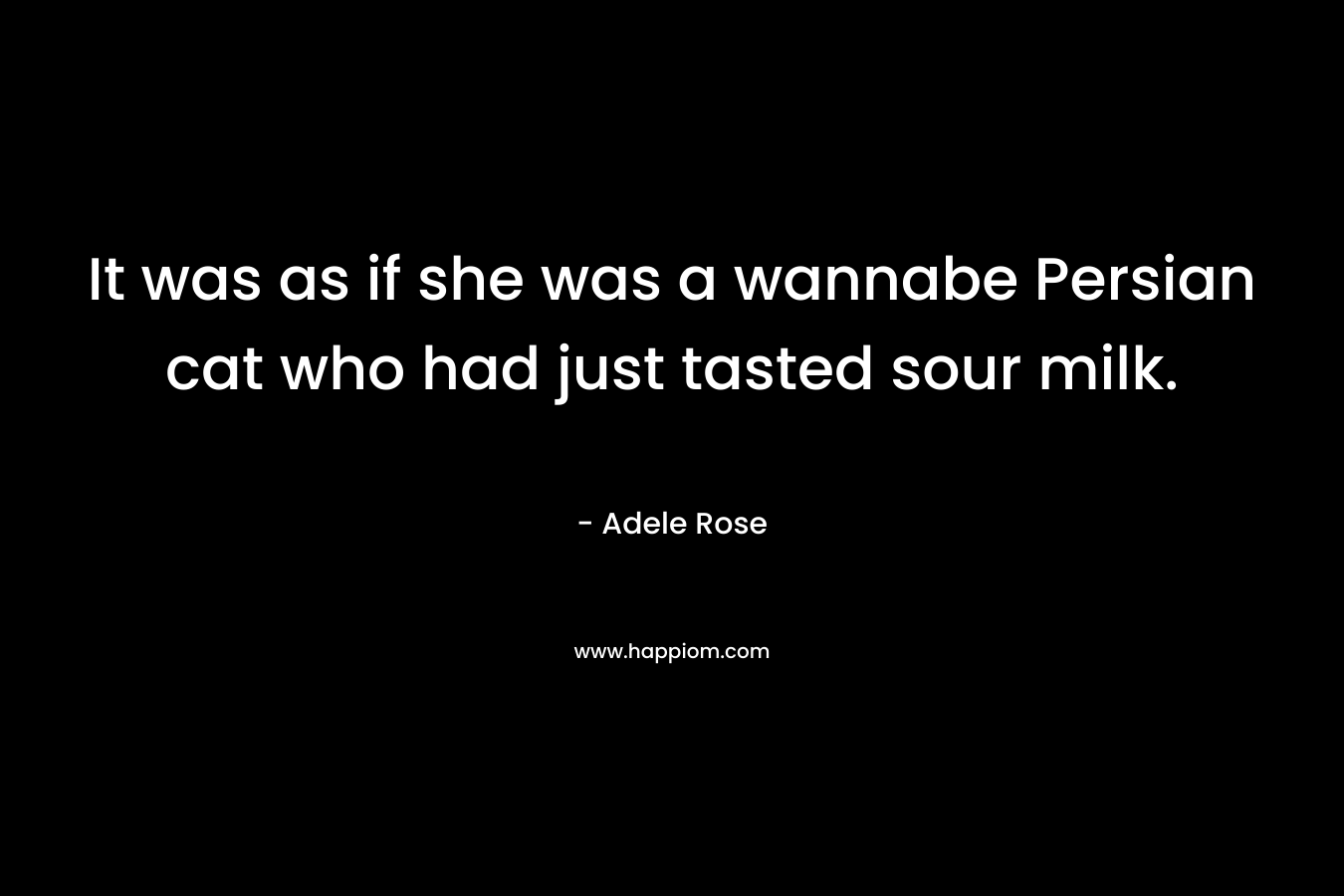 It was as if she was a wannabe Persian cat who had just tasted sour milk. – Adele          Rose
