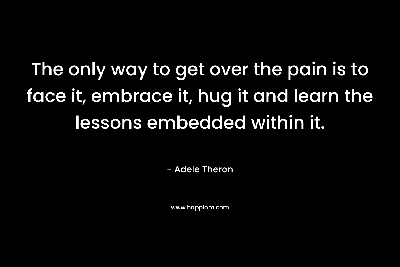 The only way to get over the pain is to face it, embrace it, hug it and learn the lessons embedded within it. – Adele Theron