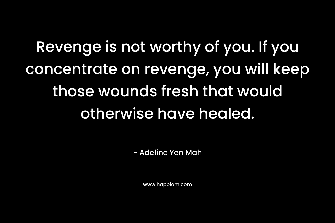 Revenge is not worthy of you. If you concentrate on revenge, you will keep those wounds fresh that would otherwise have healed. – Adeline Yen Mah