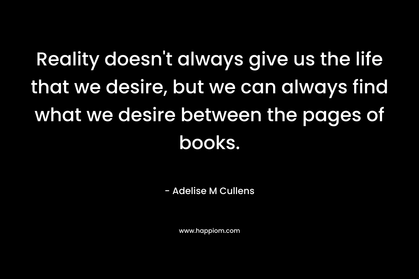 Reality doesn't always give us the life that we desire, but we can always find what we desire between the pages of books.