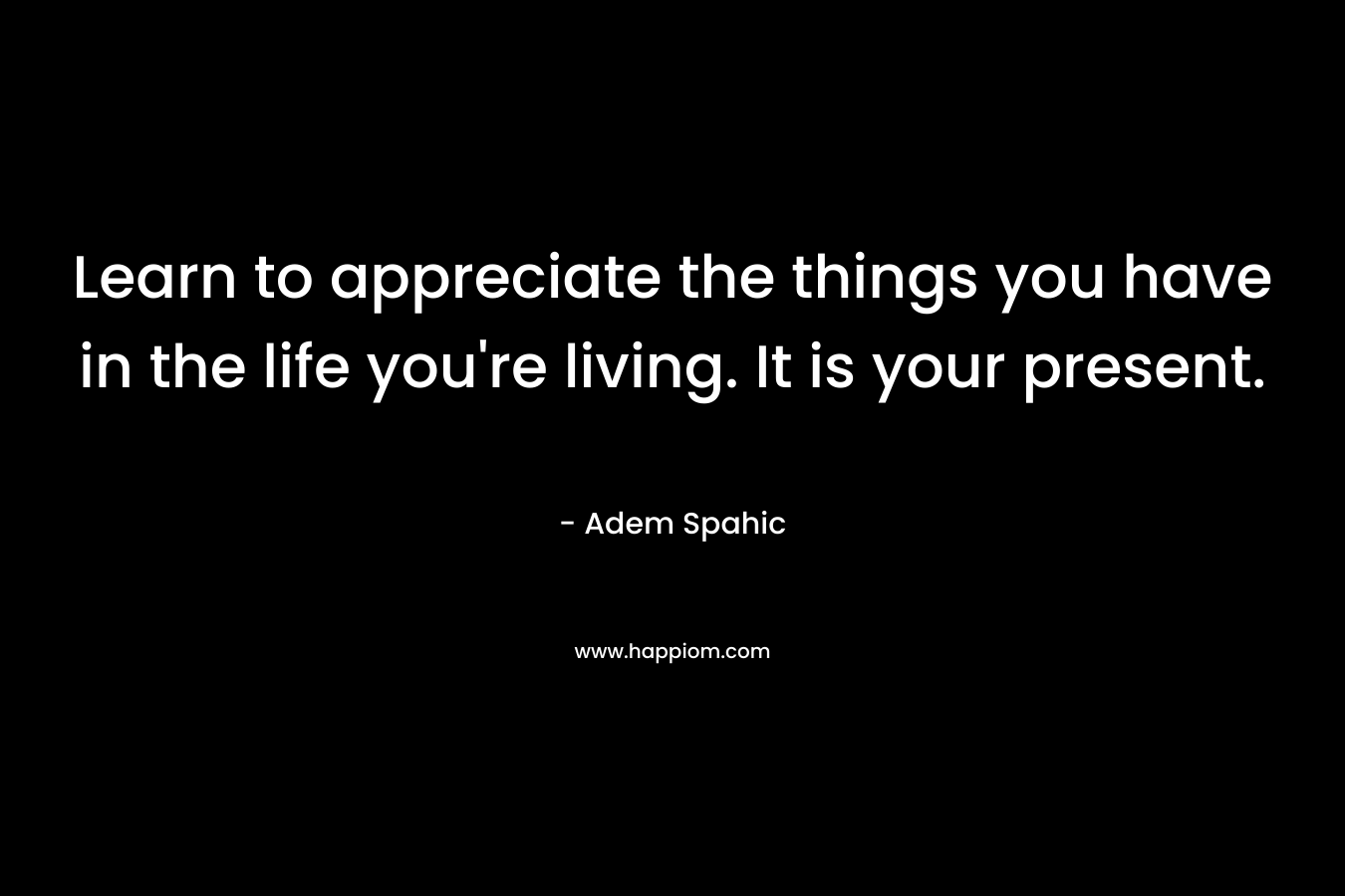 Learn to appreciate the things you have in the life you're living. It is your present.