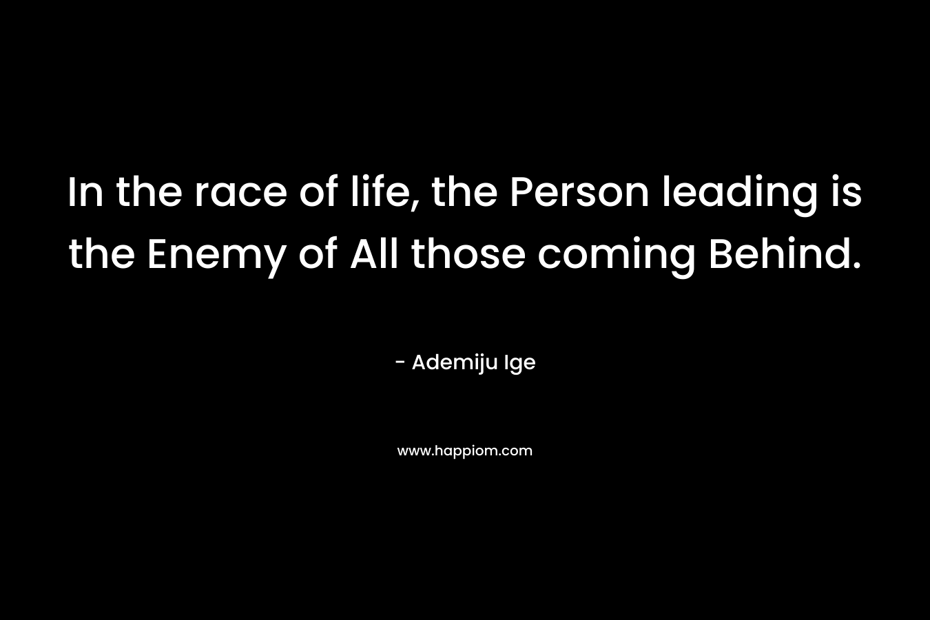 In the race of life, the Person leading is the Enemy of All those coming Behind. – Ademiju Ige