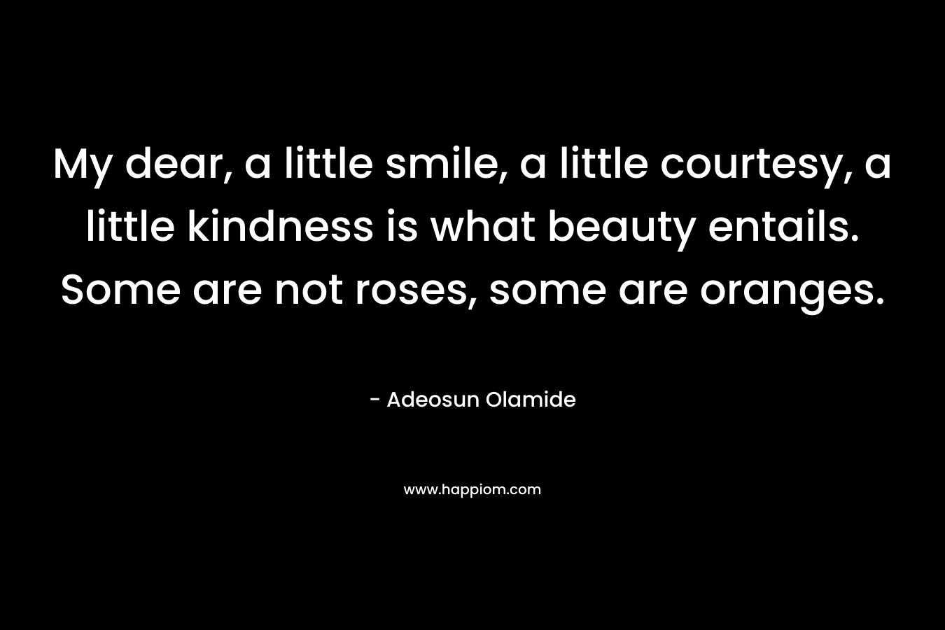 My dear, a little smile, a little courtesy, a little kindness is what beauty entails. Some are not roses, some are oranges. – Adeosun Olamide