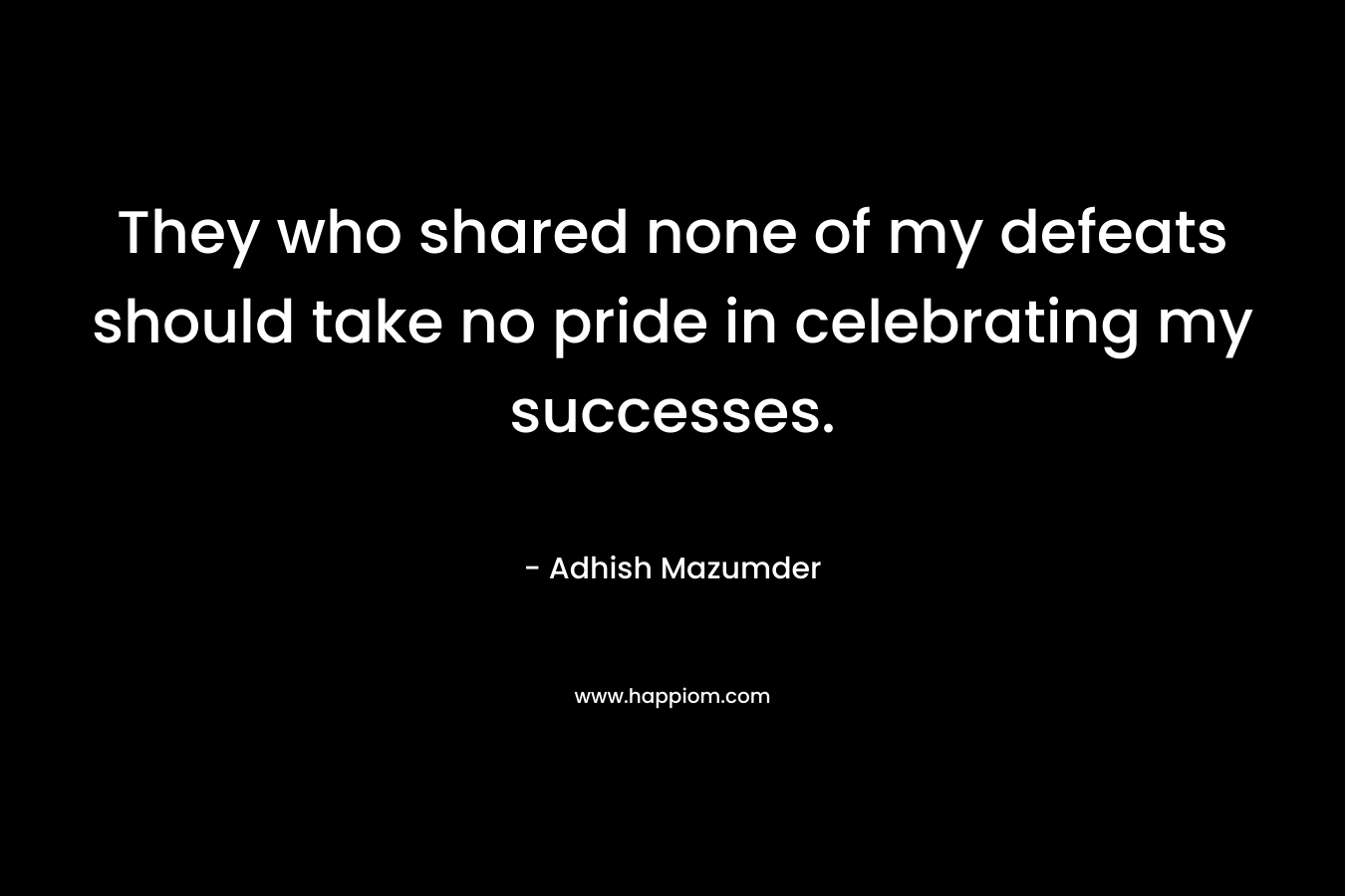 They who shared none of my defeats should take no pride in celebrating my successes. – Adhish Mazumder