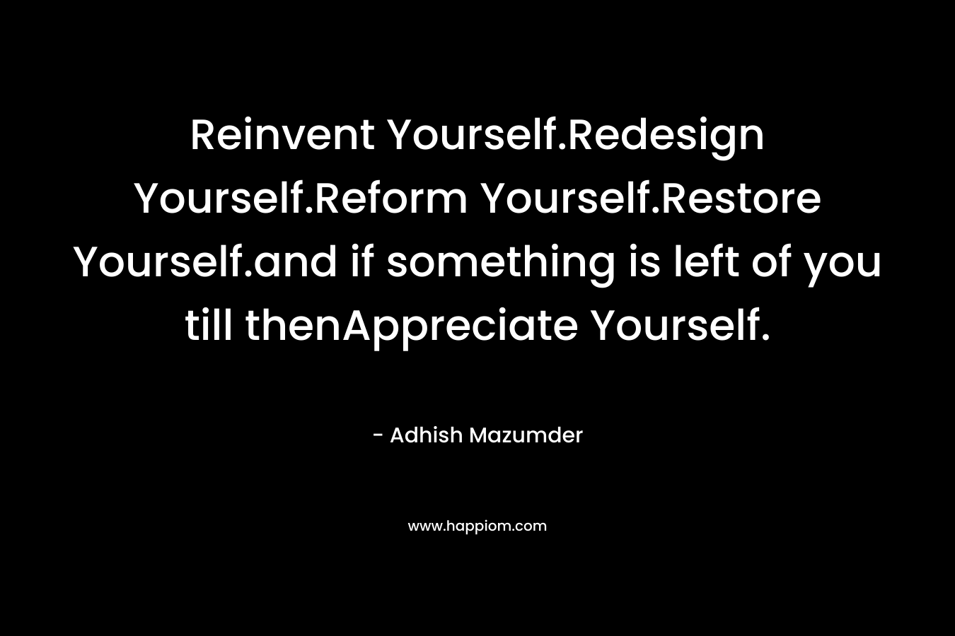 Reinvent Yourself.Redesign Yourself.Reform Yourself.Restore Yourself.and if something is left of you till thenAppreciate Yourself.