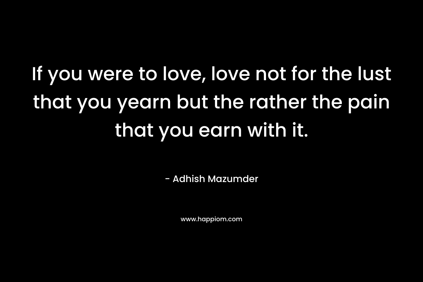 If you were to love, love not for the lust that you yearn but the rather the pain that you earn with it.