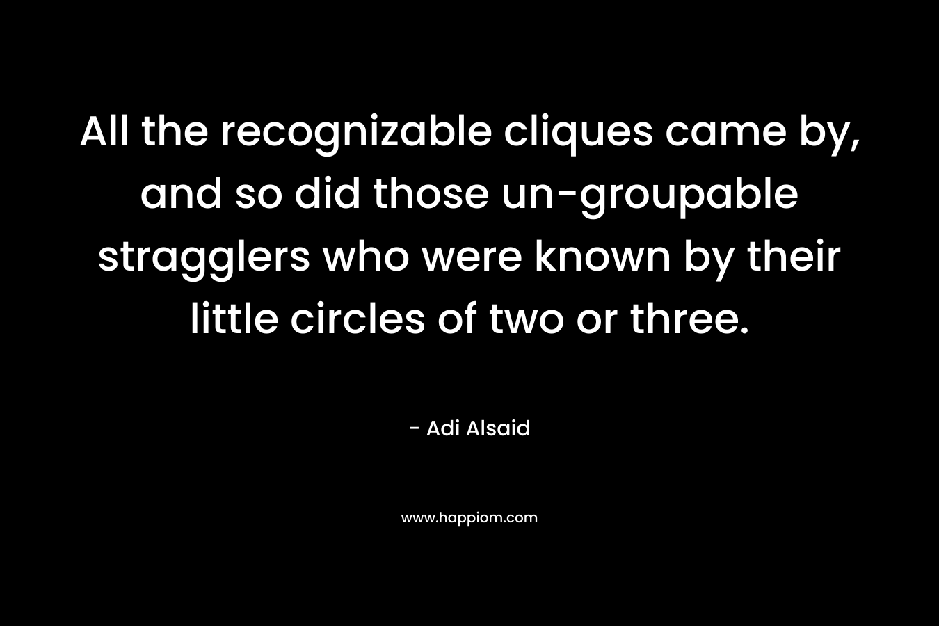All the recognizable cliques came by, and so did those un-groupable stragglers who were known by their little circles of two or three.