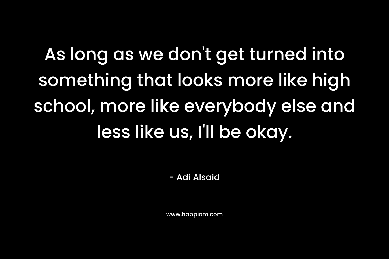 As long as we don't get turned into something that looks more like high school, more like everybody else and less like us, I'll be okay.