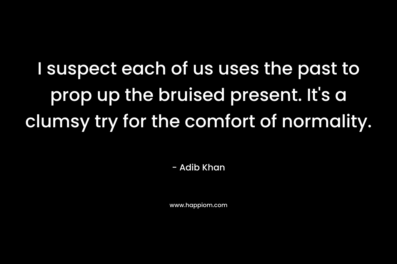 I suspect each of us uses the past to prop up the bruised present. It’s a clumsy try for the comfort of normality. – Adib Khan