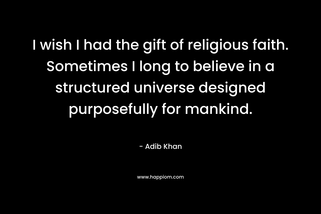 I wish I had the gift of religious faith. Sometimes I long to believe in a structured universe designed purposefully for mankind. – Adib Khan