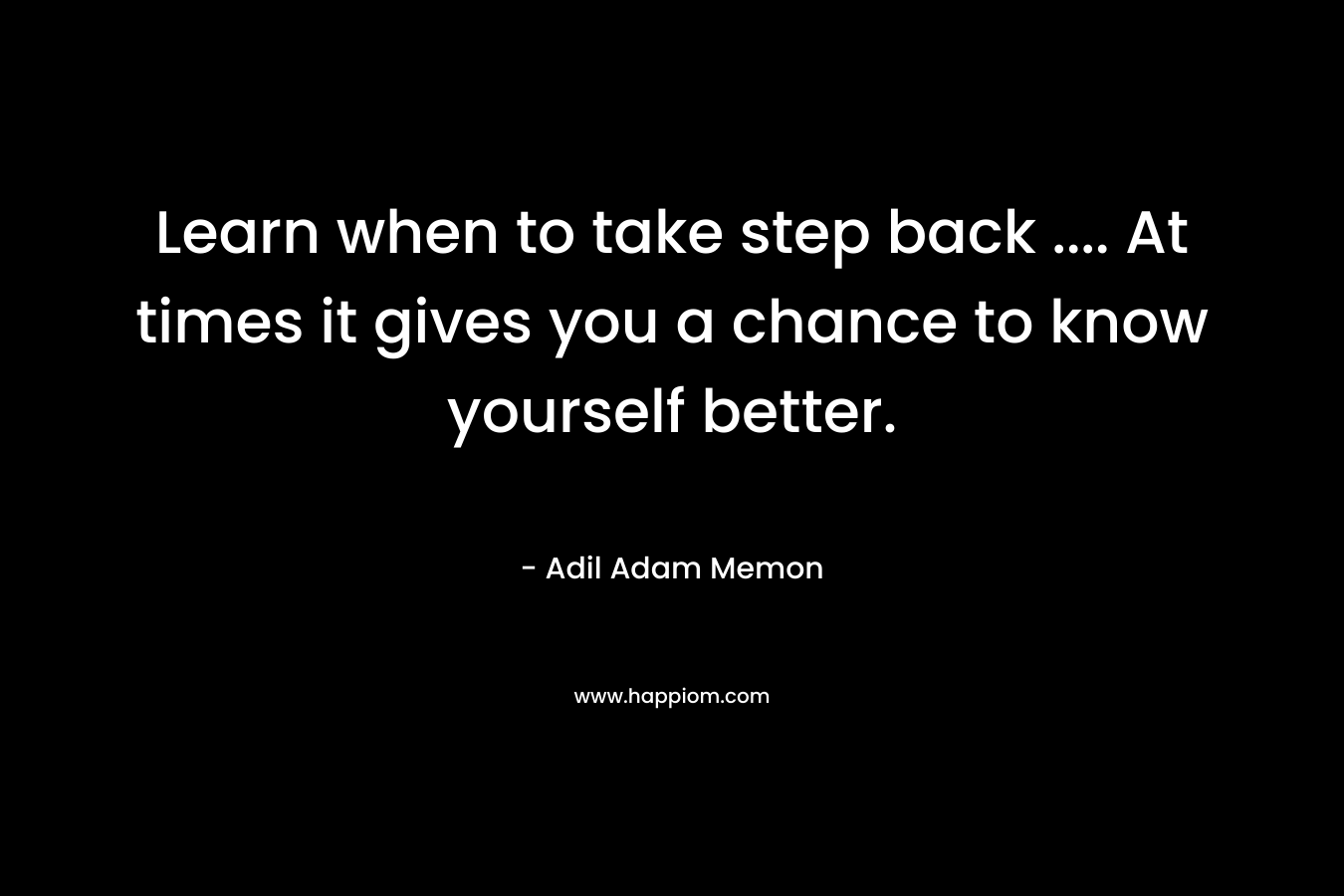 Learn when to take step back …. At times it gives you a chance to know yourself better. – Adil Adam Memon