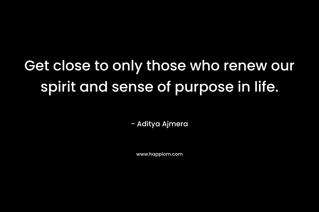 Get close to only those who renew our spirit and sense of purpose in life. – Aditya Ajmera