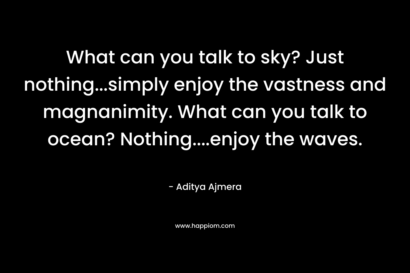 What can you talk to sky? Just nothing…simply enjoy the vastness and magnanimity. What can you talk to ocean? Nothing….enjoy the waves. – Aditya Ajmera