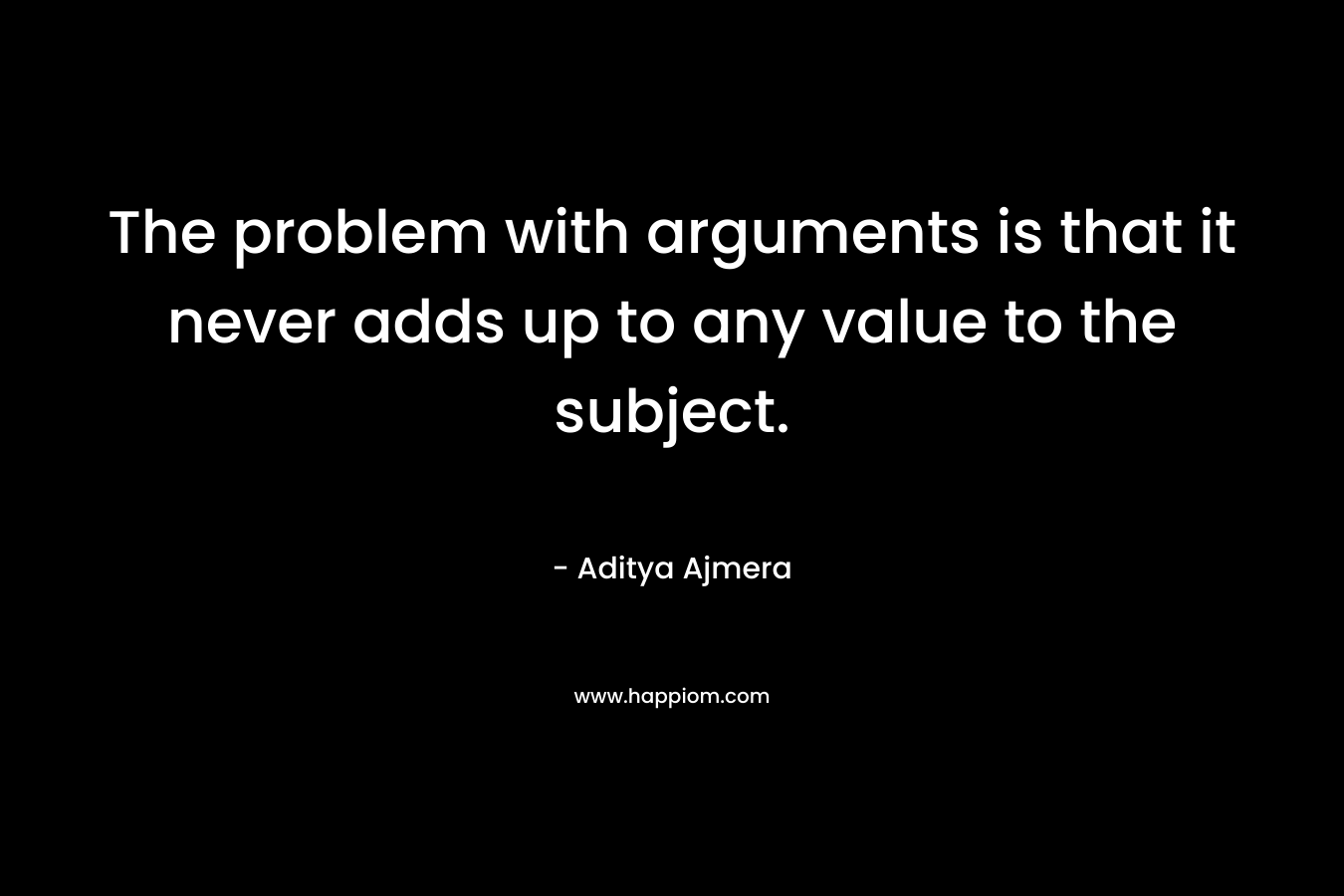 The problem with arguments is that it never adds up to any value to the subject.