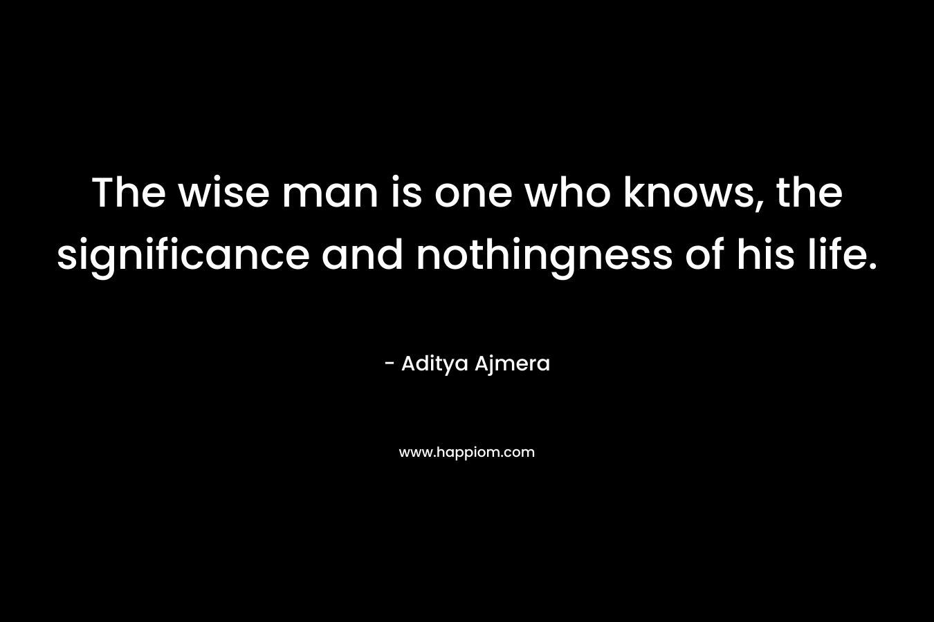 The wise man is one who knows, the significance and nothingness of his life. – Aditya Ajmera