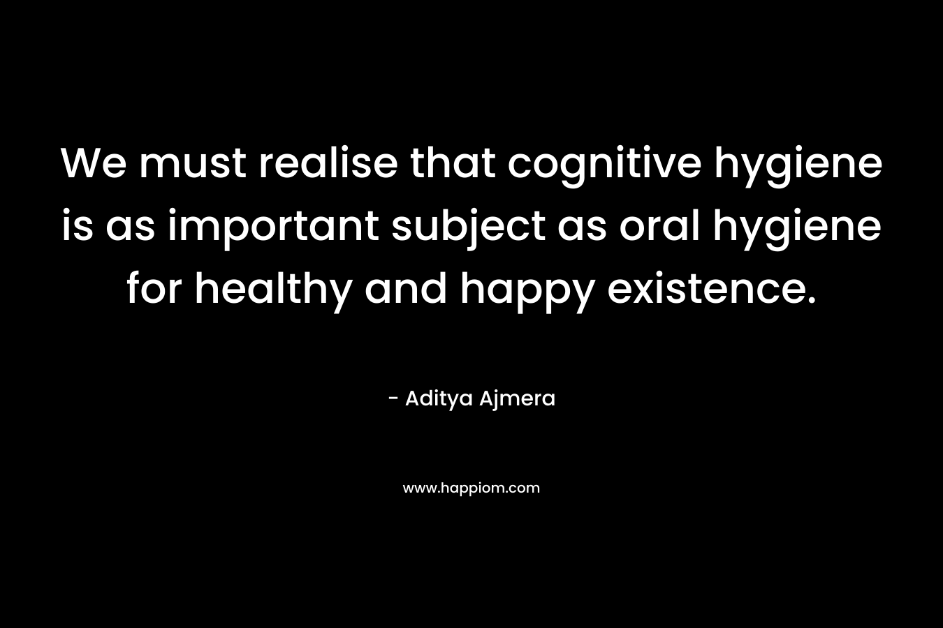 We must realise that cognitive hygiene is as important subject as oral hygiene for healthy and happy existence.