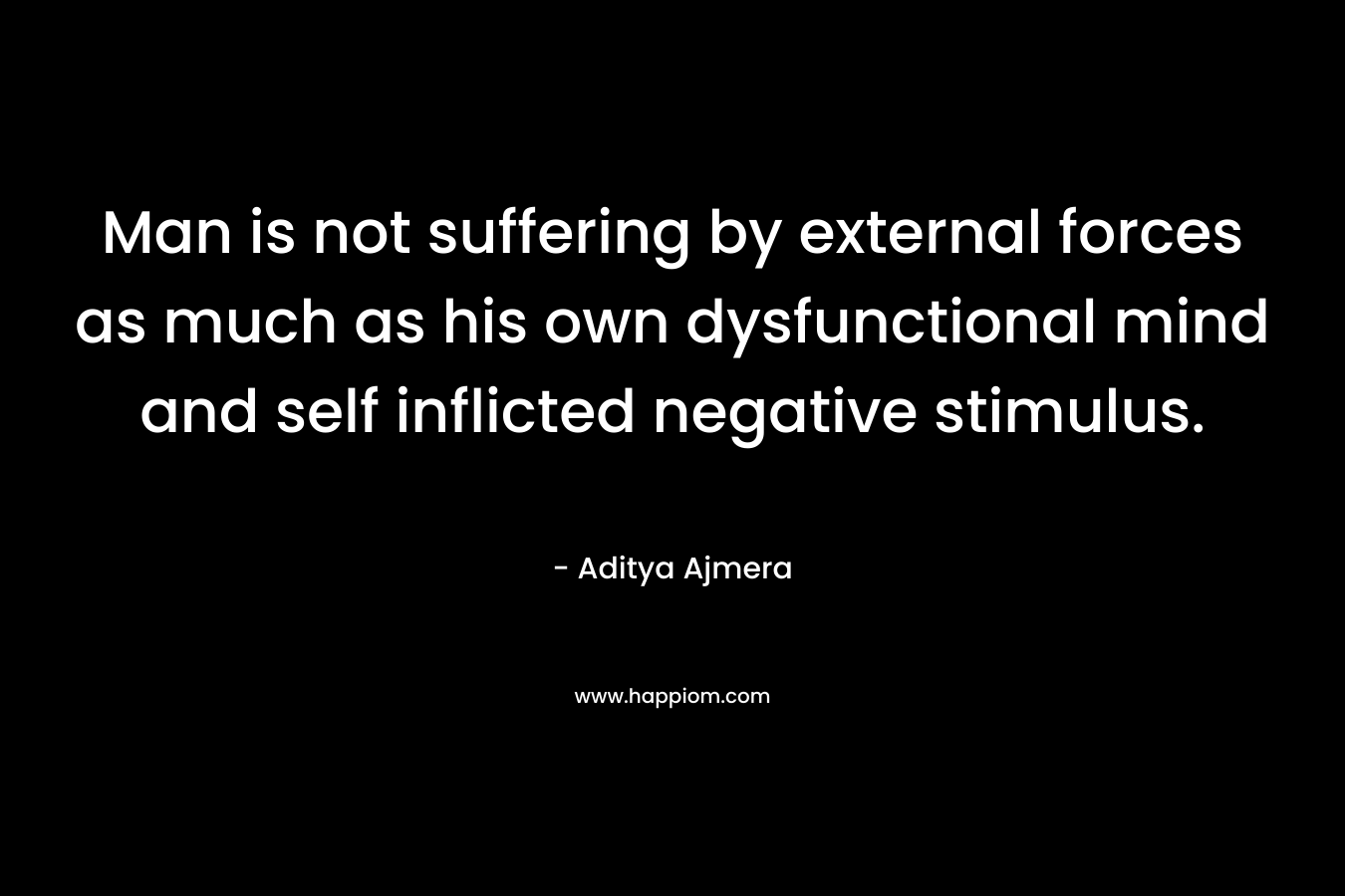 Man is not suffering by external forces as much as his own dysfunctional mind and self inflicted negative stimulus. – Aditya Ajmera