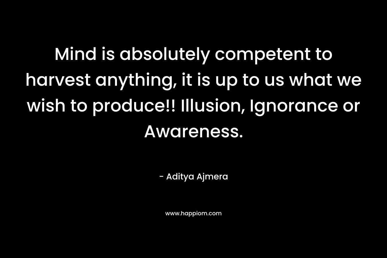 Mind is absolutely competent to harvest anything, it is up to us what we wish to produce!! Illusion, Ignorance or Awareness.