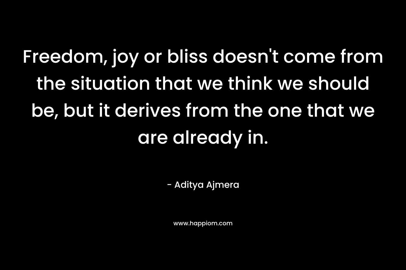 Freedom, joy or bliss doesn’t come from the situation that we think we should be, but it derives from the one that we are already in. – Aditya Ajmera